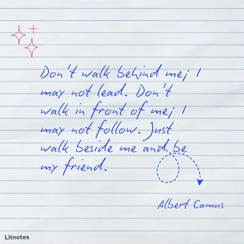 Don't walk behind me; I may not lead. Don't walk in front of me; I may not follow. Just walk beside me and be my friend.